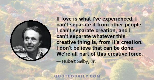 If love is what I've experienced, I can't separate it from other people. I can't separate creation, and I can't separate whatever this creative thing is, from it's creation. I don't believe that can be done. We're all