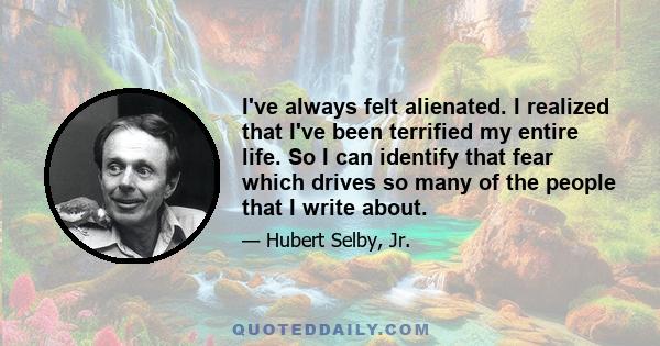 I've always felt alienated. I realized that I've been terrified my entire life. So I can identify that fear which drives so many of the people that I write about.