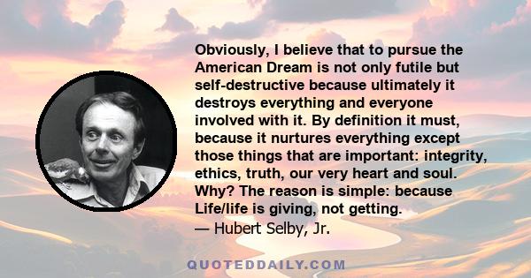 Obviously, I believe that to pursue the American Dream is not only futile but self-destructive because ultimately it destroys everything and everyone involved with it. By definition it must, because it nurtures