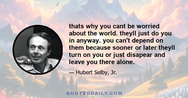 thats why you cant be worried about the world. theyll just do you in anyway. you can't depend on them because sooner or later theyll turn on you or just disapear and leave you there alone.