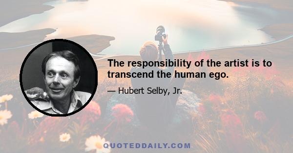 The responsibility of the artist is to transcend the human ego.