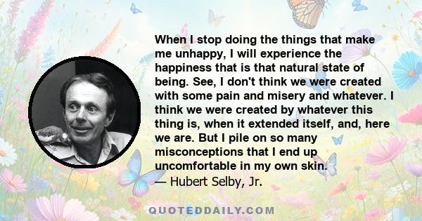 When I stop doing the things that make me unhappy, I will experience the happiness that is that natural state of being. See, I don't think we were created with some pain and misery and whatever. I think we were created