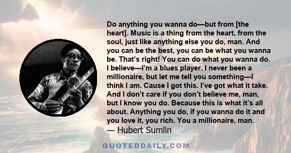 Do anything you wanna do—but from [the heart]. Music is a thing from the heart, from the soul, just like anything else you do, man. And you can be the best, you can be what you wanna be. That’s right! You can do what