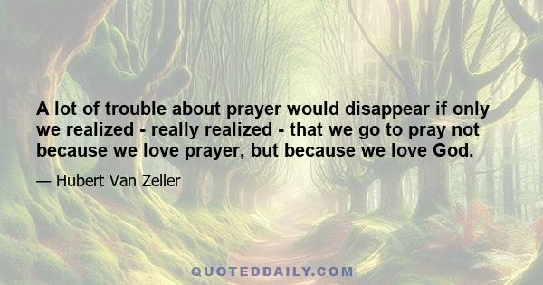 A lot of trouble about prayer would disappear if only we realized - really realized - that we go to pray not because we love prayer, but because we love God.