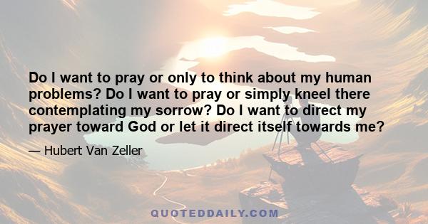 Do I want to pray or only to think about my human problems? Do I want to pray or simply kneel there contemplating my sorrow? Do I want to direct my prayer toward God or let it direct itself towards me?