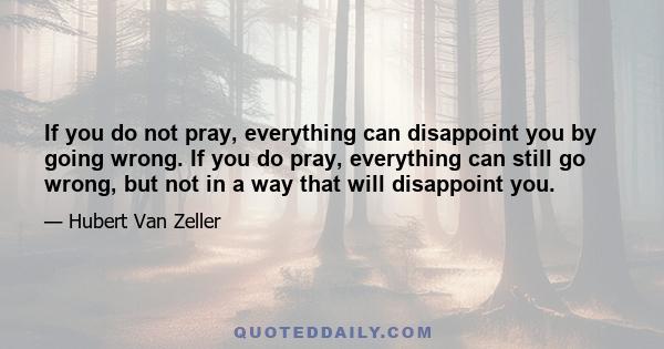 If you do not pray, everything can disappoint you by going wrong. If you do pray, everything can still go wrong, but not in a way that will disappoint you.