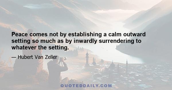 Peace comes not by establishing a calm outward setting so much as by inwardly surrendering to whatever the setting.