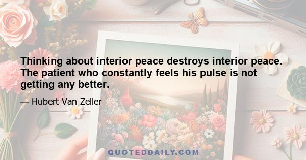 Thinking about interior peace destroys interior peace. The patient who constantly feels his pulse is not getting any better.