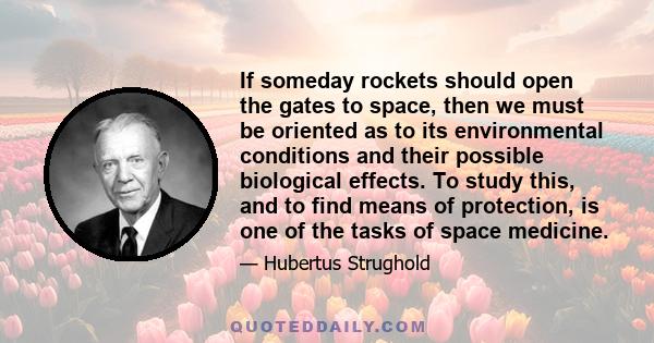 If someday rockets should open the gates to space, then we must be oriented as to its environmental conditions and their possible biological effects. To study this, and to find means of protection, is one of the tasks