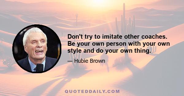 Don't try to imitate other coaches. Be your own person with your own style and do your own thing.