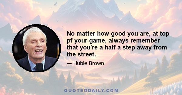 No matter how good you are, at top pf your game, always remember that you're a half a step away from the street.