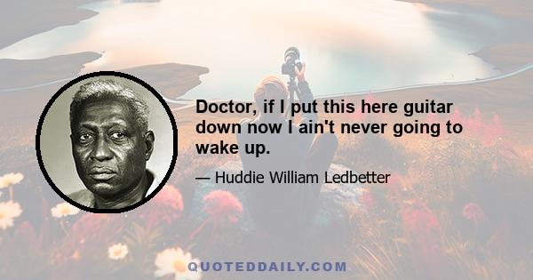 Doctor, if I put this here guitar down now I ain't never going to wake up.