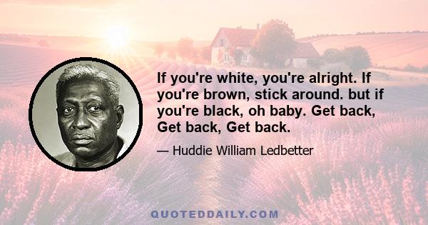 If you're white, you're alright. If you're brown, stick around. but if you're black, oh baby. Get back, Get back, Get back.