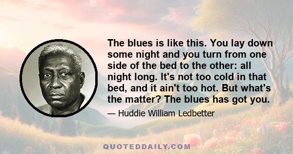 The blues is like this. You lay down some night and you turn from one side of the bed to the other: all night long. It's not too cold in that bed, and it ain't too hot. But what's the matter? The blues has got you.