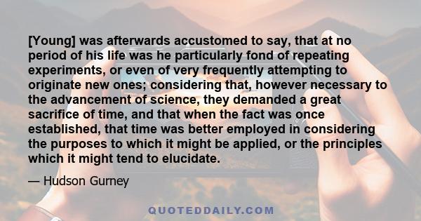 [Young] was afterwards accustomed to say, that at no period of his life was he particularly fond of repeating experiments, or even of very frequently attempting to originate new ones; considering that, however necessary 