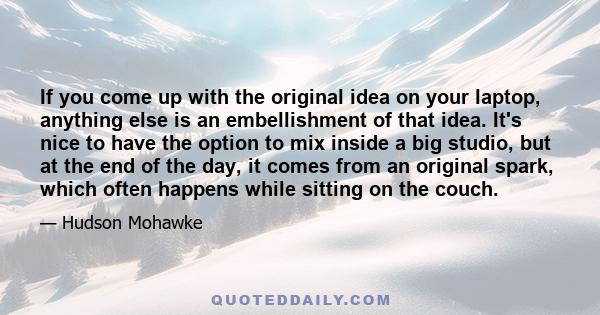 If you come up with the original idea on your laptop, anything else is an embellishment of that idea. It's nice to have the option to mix inside a big studio, but at the end of the day, it comes from an original spark,