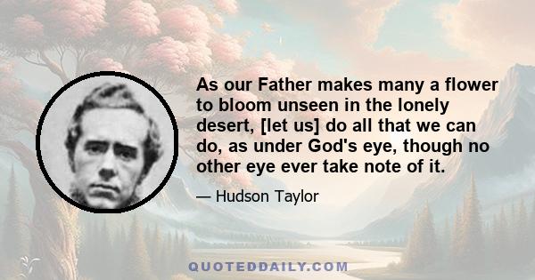 As our Father makes many a flower to bloom unseen in the lonely desert, [let us] do all that we can do, as under God's eye, though no other eye ever take note of it.