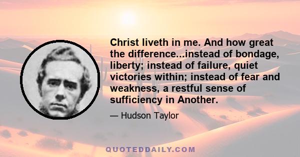 Christ liveth in me. And how great the difference...instead of bondage, liberty; instead of failure, quiet victories within; instead of fear and weakness, a restful sense of sufficiency in Another.