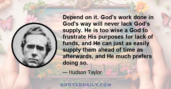 Depend on it. God's work done in God's way will never lack God's supply. He is too wise a God to frustrate His purposes for lack of funds, and He can just as easily supply them ahead of time as afterwards, and He much