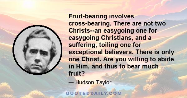 Fruit-bearing involves cross-bearing. There are not two Christs--an easygoing one for easygoing Christians, and a suffering, toiling one for exceptional believers. There is only one Christ. Are you willing to abide in