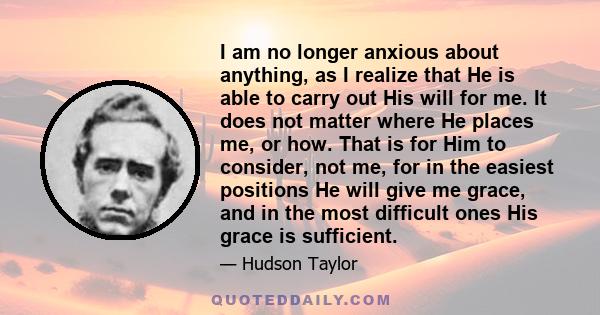 I am no longer anxious about anything, as I realize that He is able to carry out His will for me. It does not matter where He places me, or how. That is for Him to consider, not me, for in the easiest positions He will