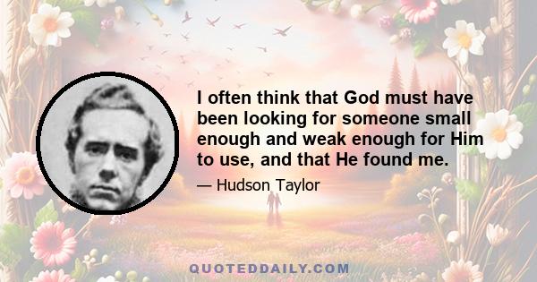 I often think that God must have been looking for someone small enough and weak enough for Him to use, and that He found me.