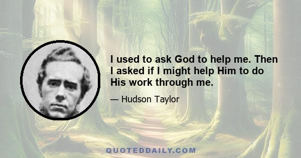 I used to ask God to help me. Then I asked if I might help Him to do His work through me.