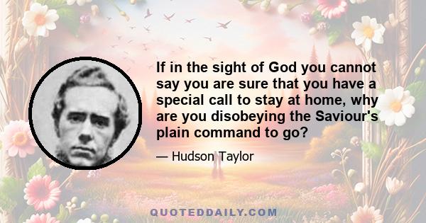 If in the sight of God you cannot say you are sure that you have a special call to stay at home, why are you disobeying the Saviour's plain command to go?