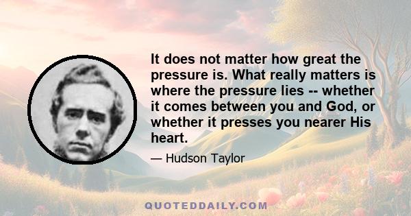 It does not matter how great the pressure is. What really matters is where the pressure lies -- whether it comes between you and God, or whether it presses you nearer His heart.