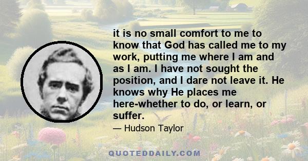 it is no small comfort to me to know that God has called me to my work, putting me where I am and as I am. I have not sought the position, and I dare not leave it. He knows why He places me here-whether to do, or learn, 