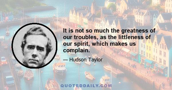 It is not so much the greatness of our troubles, as the littleness of our spirit, which makes us complain.