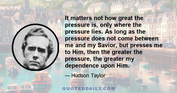 It matters not how great the pressure is, only where the pressure lies. As long as the pressure does not come between me and my Savior, but presses me to Him, then the greater the pressure, the greater my dependence