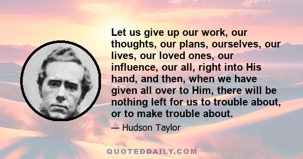 Let us give up our work, our thoughts, our plans, ourselves, our lives, our loved ones, our influence, our all, right into His hand, and then, when we have given all over to Him, there will be nothing left for us to