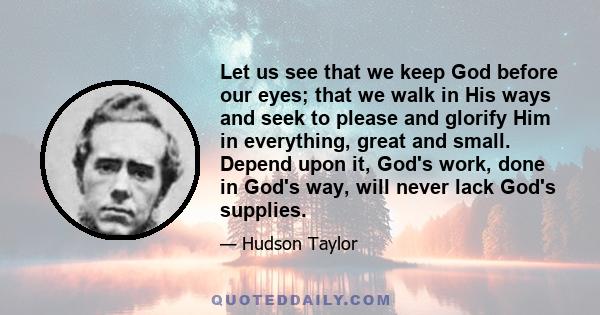 Let us see that we keep God before our eyes; that we walk in His ways and seek to please and glorify Him in everything, great and small. Depend upon it, God's work, done in God's way, will never lack God's supplies.