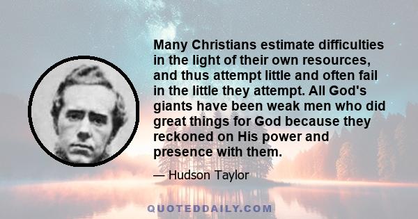 Many Christians estimate difficulties in the light of their own resources, and thus attempt little and often fail in the little they attempt. All God's giants have been weak men who did great things for God because they 