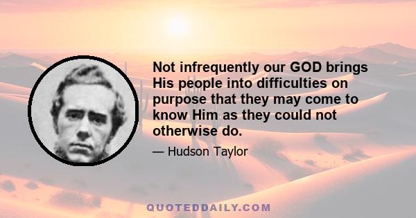 Not infrequently our GOD brings His people into difficulties on purpose that they may come to know Him as they could not otherwise do.