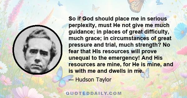 So if God should place me in serious perplexity, must He not give me much guidance; in places of great difficulty, much grace; in circumstances of great pressure and trial, much strength? No fear that HIs resources will 