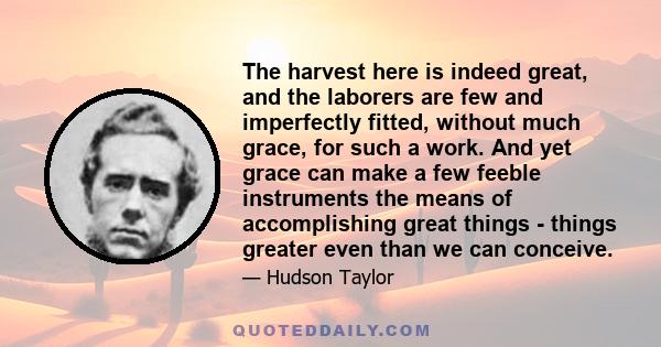 The harvest here is indeed great, and the laborers are few and imperfectly fitted, without much grace, for such a work. And yet grace can make a few feeble instruments the means of accomplishing great things - things