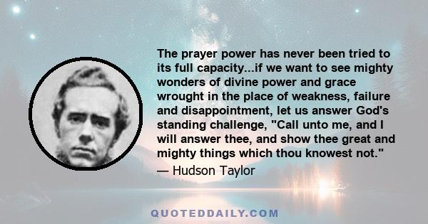 The prayer power has never been tried to its full capacity...if we want to see mighty wonders of divine power and grace wrought in the place of weakness, failure and disappointment, let us answer God's standing