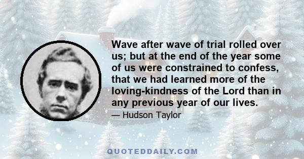 Wave after wave of trial rolled over us; but at the end of the year some of us were constrained to confess, that we had learned more of the loving-kindness of the Lord than in any previous year of our lives.