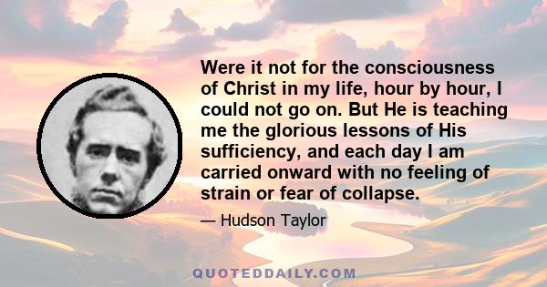 Were it not for the consciousness of Christ in my life, hour by hour, I could not go on. But He is teaching me the glorious lessons of His sufficiency, and each day I am carried onward with no feeling of strain or fear