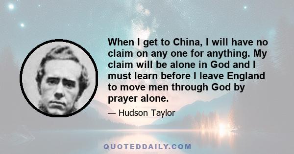 When I get to China, I will have no claim on any one for anything. My claim will be alone in God and I must learn before I leave England to move men through God by prayer alone.