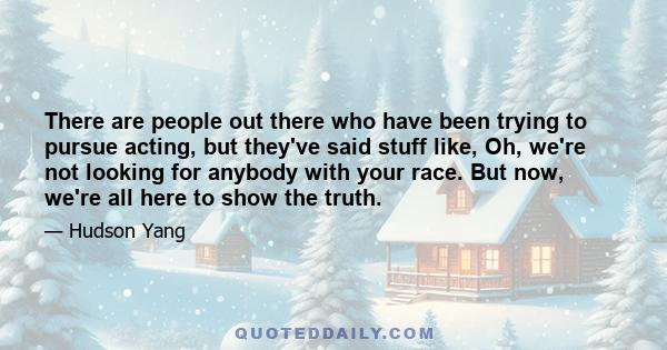 There are people out there who have been trying to pursue acting, but they've said stuff like, Oh, we're not looking for anybody with your race. But now, we're all here to show the truth.