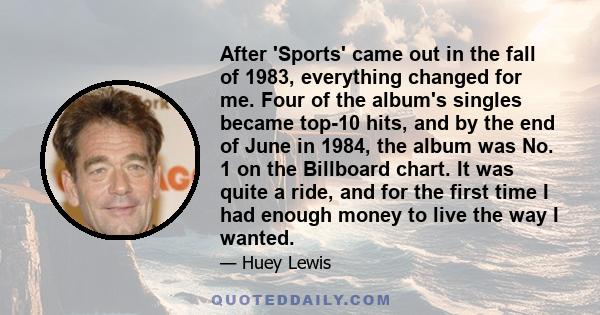 After 'Sports' came out in the fall of 1983, everything changed for me. Four of the album's singles became top-10 hits, and by the end of June in 1984, the album was No. 1 on the Billboard chart. It was quite a ride,