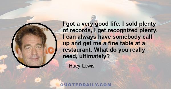 I got a very good life. I sold plenty of records, I get recognized plenty, I can always have somebody call up and get me a fine table at a restaurant. What do you really need, ultimately?