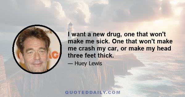 I want a new drug, one that won't make me sick. One that won't make me crash my car, or make my head three feet thick.