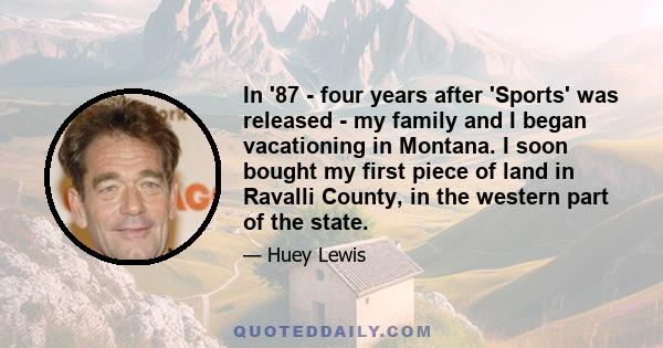 In '87 - four years after 'Sports' was released - my family and I began vacationing in Montana. I soon bought my first piece of land in Ravalli County, in the western part of the state.