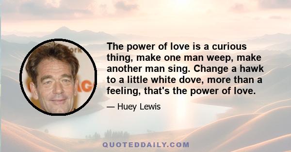 The power of love is a curious thing, make one man weep, make another man sing. Change a hawk to a little white dove, more than a feeling, that's the power of love.