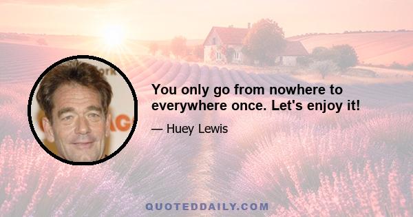 You only go from nowhere to everywhere once. Let's enjoy it!