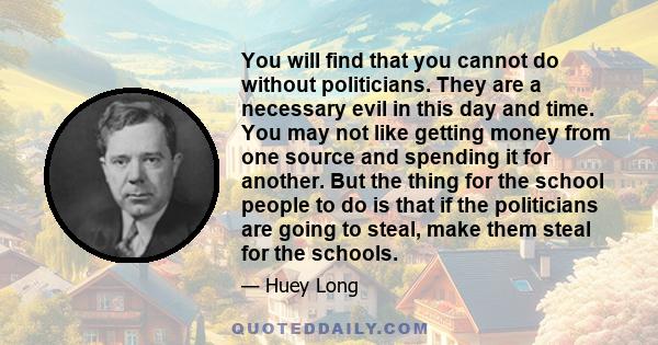 You will find that you cannot do without politicians. They are a necessary evil in this day and time. You may not like getting money from one source and spending it for another. But the thing for the school people to do 